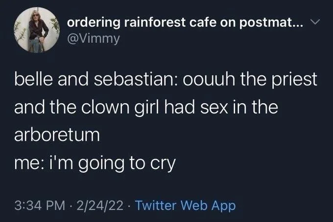 belle and sebastian: oouuh the priest
and the clown girl had sex in the
arboretum
me: i'm going to cry