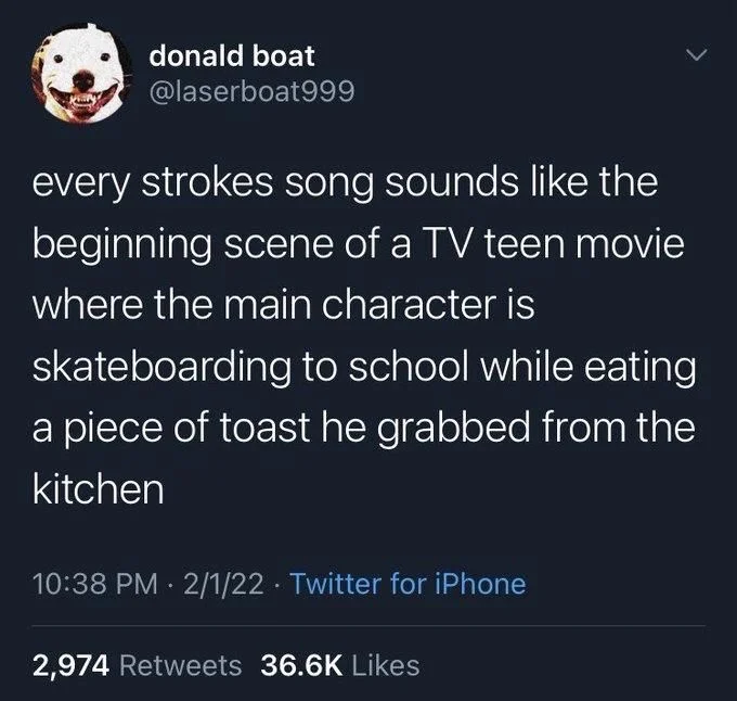 every strokes song sounds like the beginning scene of a TV teen movie where the main character is
skateboarding to school while eating a piece of toast he grabbed from the kitchen