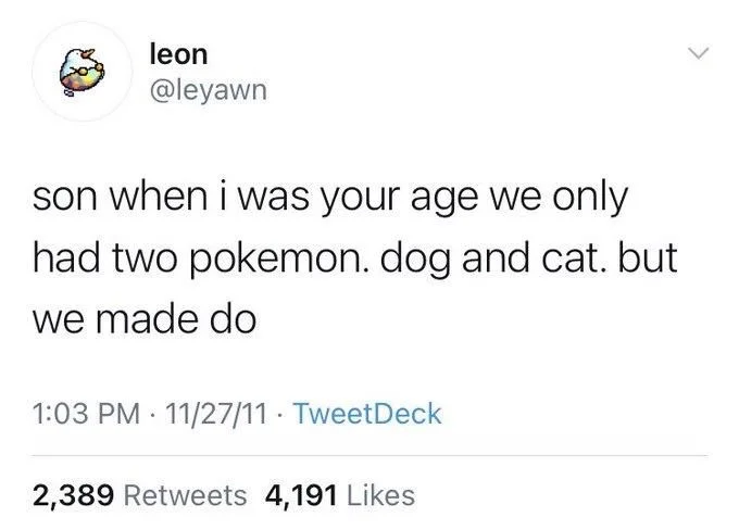 son when i was your age we only had two pokemon. dog and cat. but
we made do