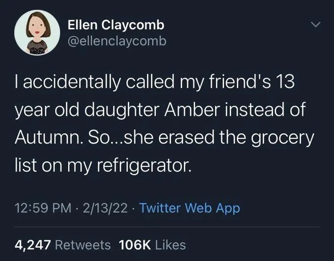 I accidentally called my friend's 13 year old daughter Amber instead of Autumn. So...she erased the grocery list on my refrigerator.