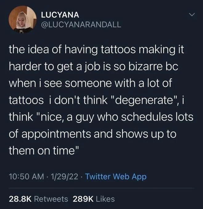 the idea of having tattoos making it harder to get a job is so bizarre bc when i see someone with a lot of tattoos i don't think "degenerate", i think "nice, a guy who schedules lots of appointments and shows up to them on time"