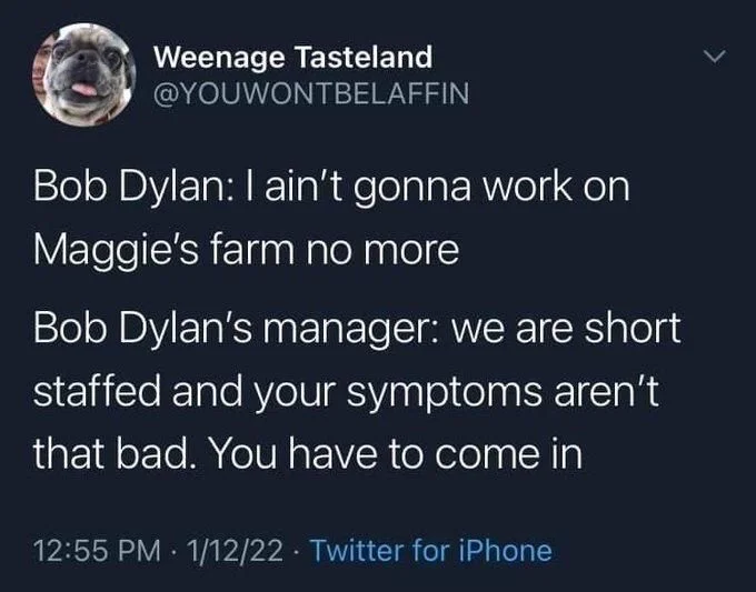 Bob Dylan: I ain't gonna work on
Maggie's farm no more
Bob Dylan's manager: we are short staffed and your symptoms aren't that bad. You have to come in