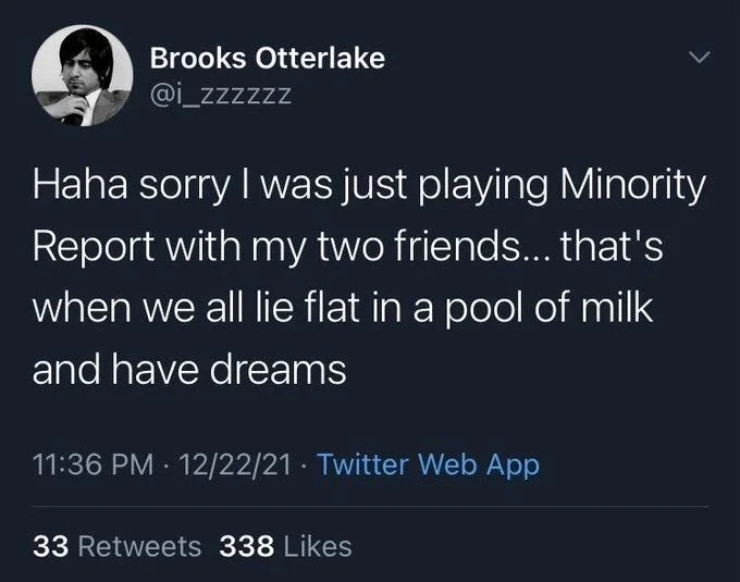 Haha sorry I was just playing Minority Report with my two friends... that's when we all lie flat in a pool of milk
and have dreams
