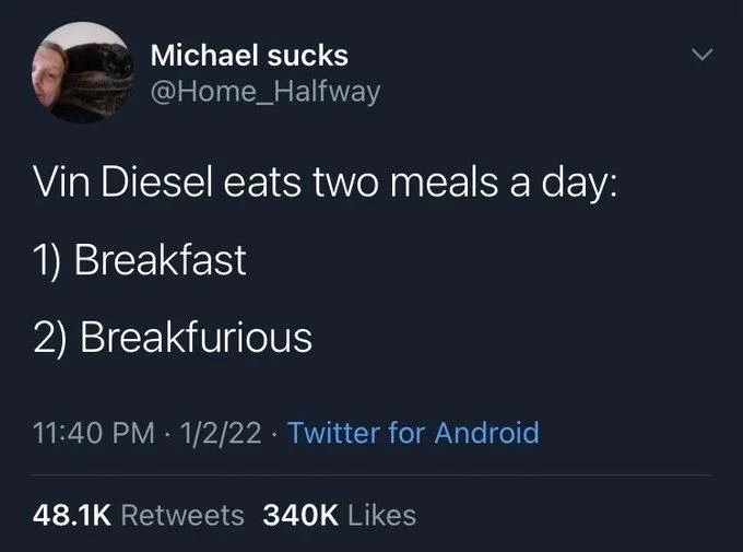 Vin Diesel eats two meals a day:
1) Breakfast
2) Breakfurious