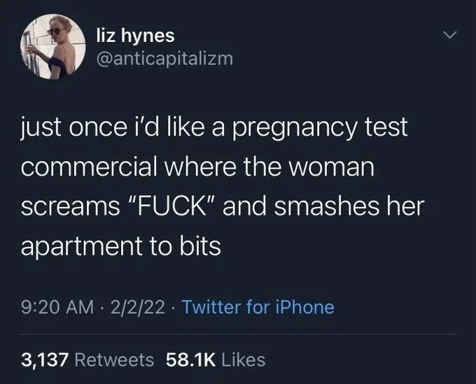 just once i'd like a pregnancy test commercial where the woman screams "FUCK" and smashes her
apartment to bits