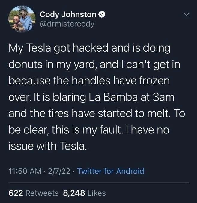 My Tesla got hacked and is doing donuts in my yard, and I can't get in because the handles have frozen
over. It is blaring La Bamba at 3am and the tires have started to melt. To
be clear, this is my fault. I have no issue with Tesla.