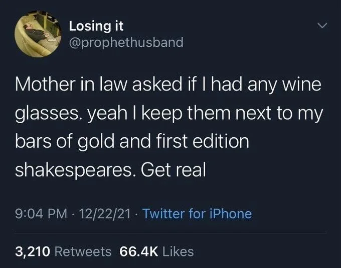 Mother in law asked if I had any wine
glasses. yeah I keep them next to my bars of gold and first edition shakespeares. Get real