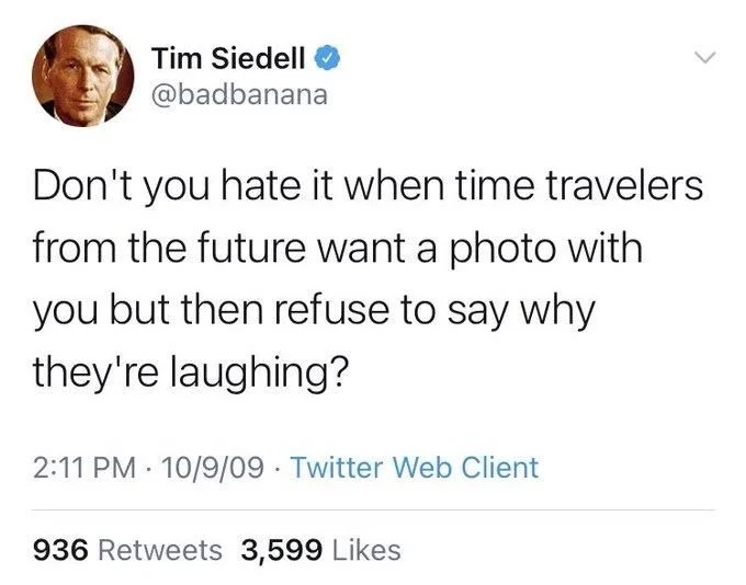 Don't you hate it when time travelers
from the future want a photo with you but then refuse to say why
they're laughing?