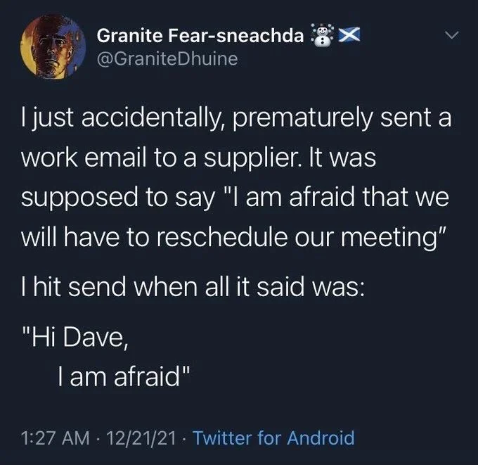 I just accidentally, prematurely sent a work email to a supplier. It was supposed to say "I am afraid that we will have to reschedule our meeting"
I hit send when all it said was:
"Hi Dave,
I am afraid"