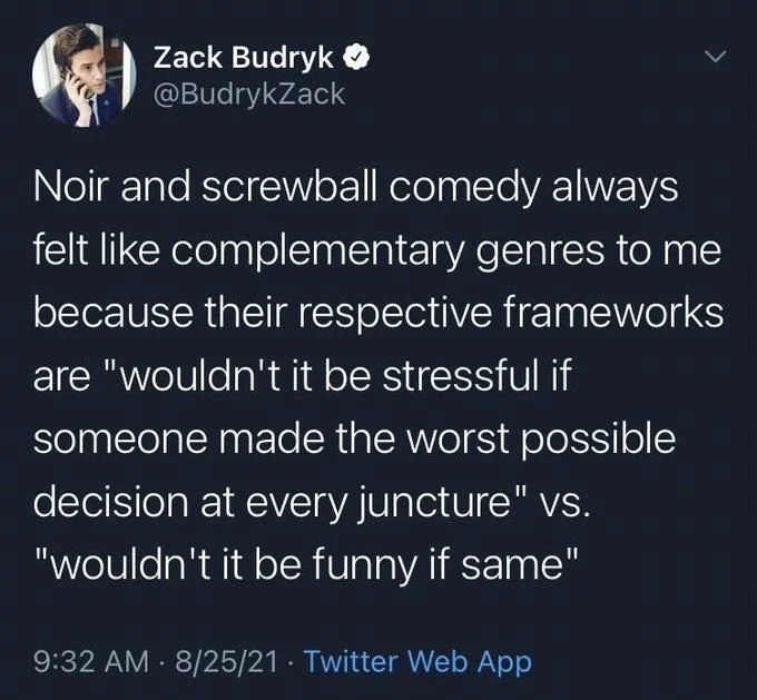 Noir and screwball comedy always felt like complementary genres to me because their respective frameworks are "wouldn't it be stressful if someone made the worst possible decision at every juncture" vs. "wouldn't it be funny if same"