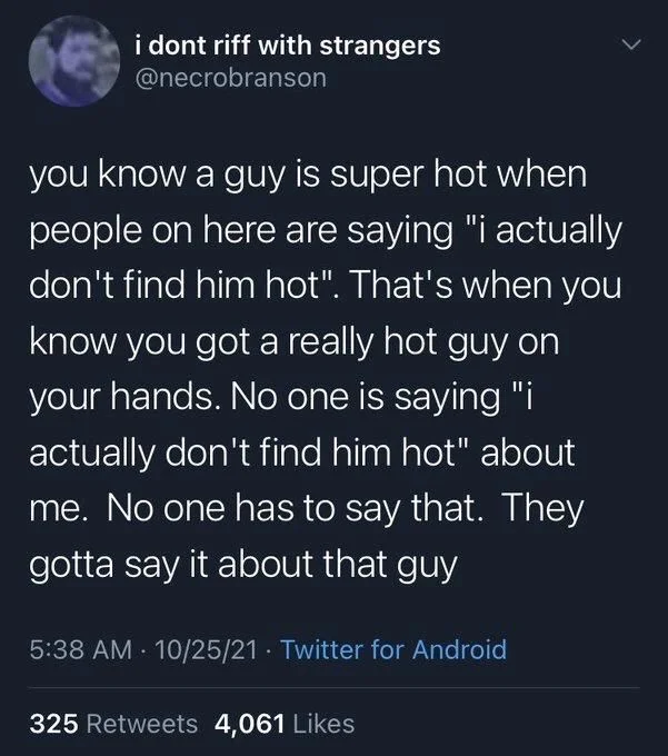 you know a guy is super hot when people on here are saying "i actually don't find him hot". That's when you know you got a really hot guy on your hands. No one is saying "i actually don't find him hot" about me. No one has to say that. They gotta say it about that guy