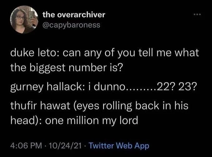 duke leto: can any of you tell me what the biggest number is?
gurney hallack: i dunno.........22? 23?
thufir hawat (eyes rolling back in his head): one million my lord