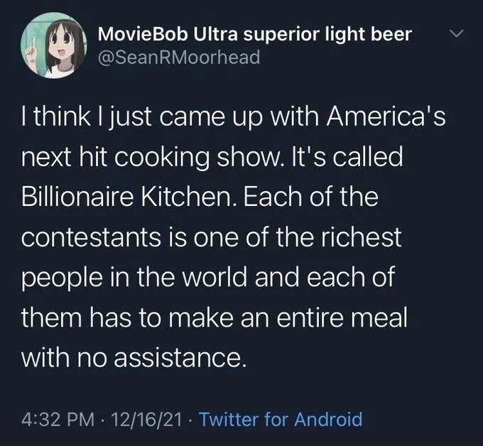 I think I just came up with America's next hit cooking show. It's called Billionaire Kitchen. Each of the contestants is one of the richest people in the world and each of them has to make an entire meal
with no assistance.