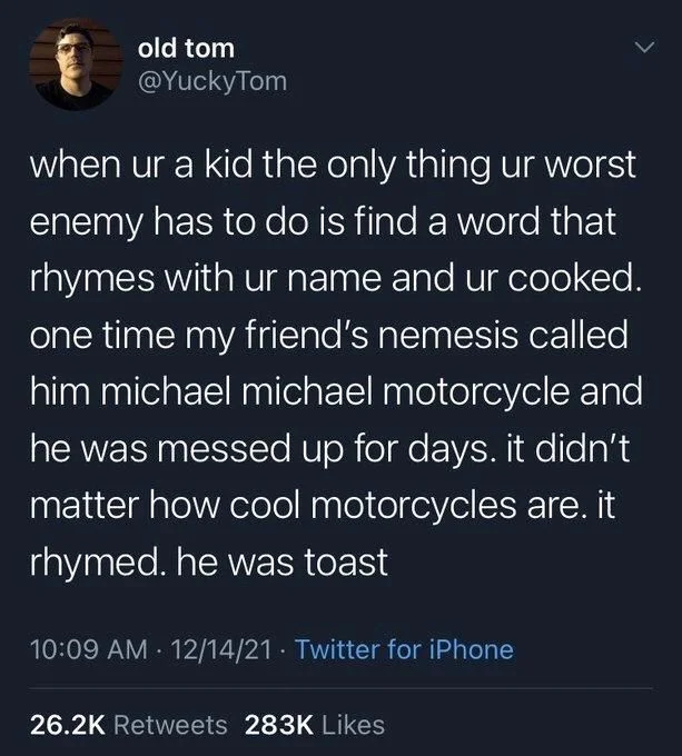 when ur a kid the only thing ur worst enemy has to do is find a word that rhymes with ur name and ur cooked. one time my friend's nemesis called him michael michael motorcycle and he was messed up for days. it didn't matter how cool motorcycles are. it rhymed. he was toast