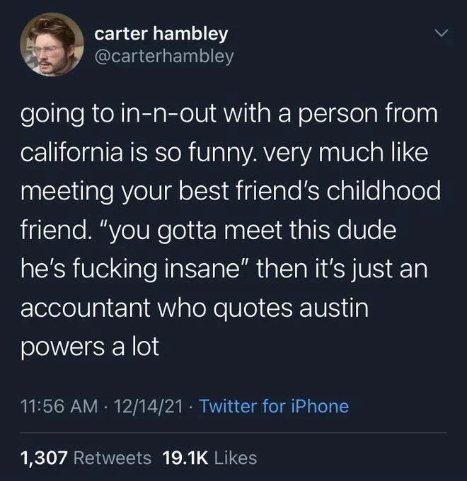 going to in-n-out with a person from california is so funny. very much like meeting your best friend's childhood friend. "you gotta meet this dude he's fucking insane" then it's just an accountant who quotes austin powers a lot