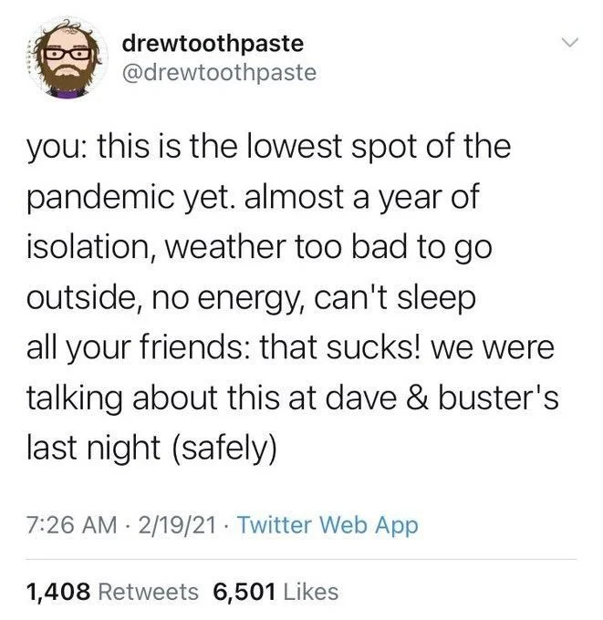 you: this is the lowest spot of the pandemic yet. almost a year of isolation, weather too bad to go outside, no energy, can't sleep
all your friends: that sucks! we were talking about this at dave & buster's last night (safely)

7:26 AM 2/19/21
