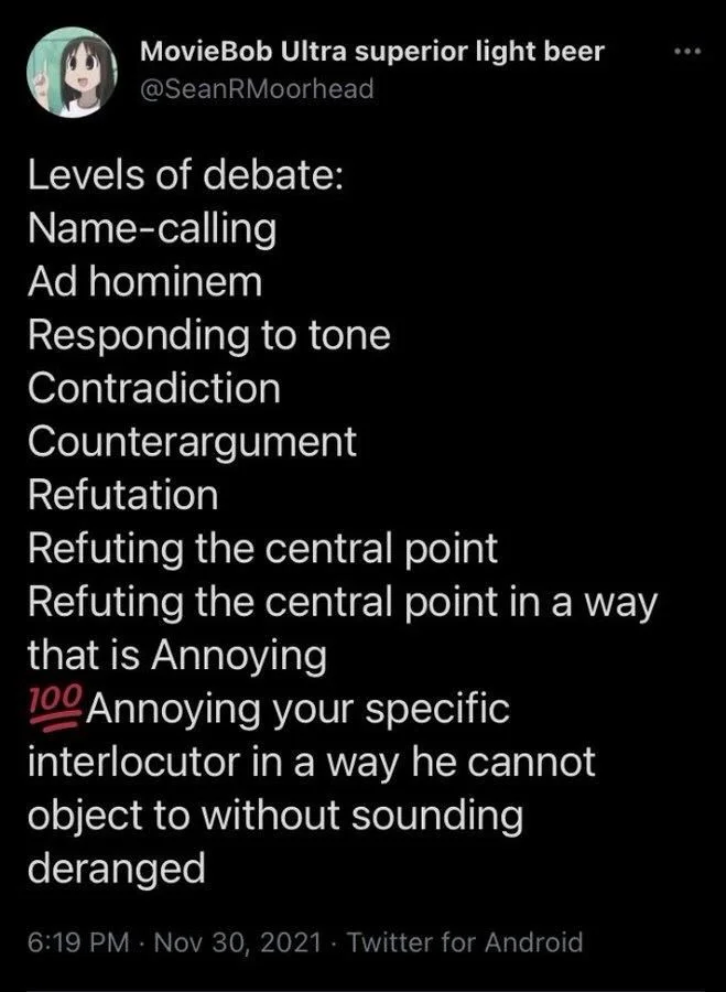 Levels of debate:
 - Name-calling
 - Ad hominem
 - Responding to tone 
 - Contradiction
 - Counterargument
 - Refutation
 - Refuting the central point 
 - Refuting the central point in a way that is Annoying
 - (100 emoji) Annoying your specific interlocutor in a way he cannot object to without sounding deranged