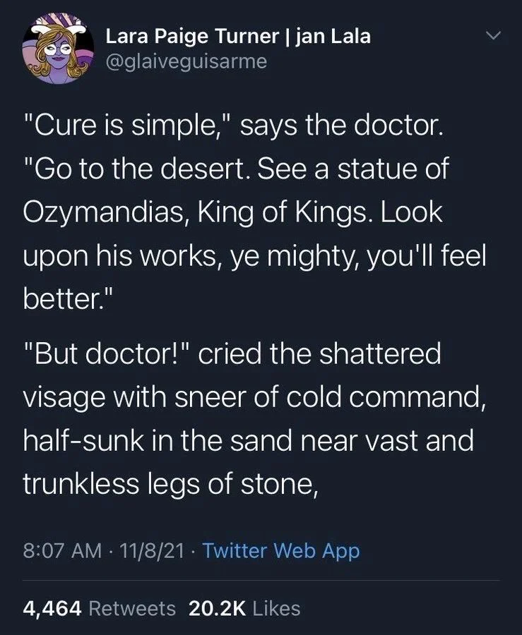 "Cure is simple," says the doctor.
"Go to the desert. See a statue of Ozymandias, King of Kings. Look
upon his works, ye mighty, you'll feel better."
"But doctor!" cried the shattered visage with sneer of cold command, half-sunk in the sand near vast and trunkless legs of stone,
•
