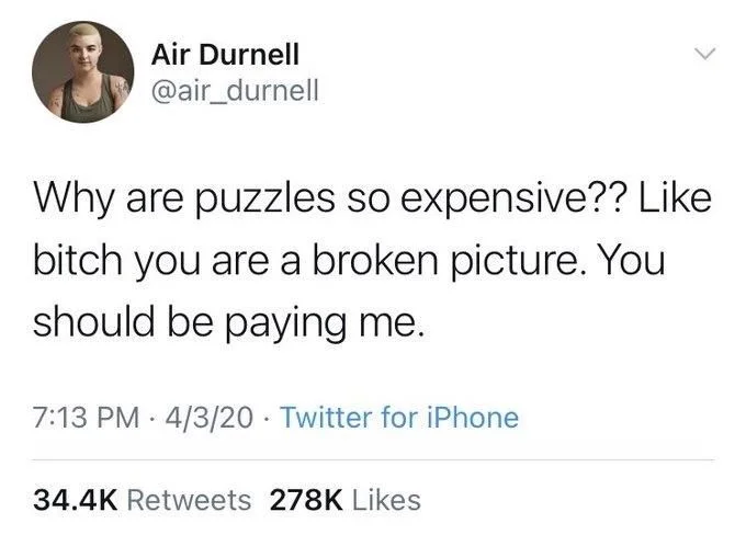 Why are puzzles so expensive?? Like bitch you are a broken picture. You should be paying me.