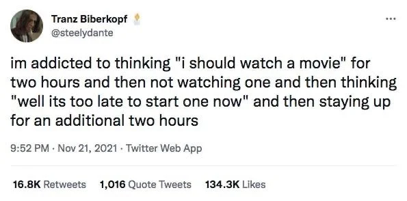 im addicted to thinking "i should watch a movie" for two hours and then not watching one and then thinking "well its too late to start one now" and then staying up for an additional two hours