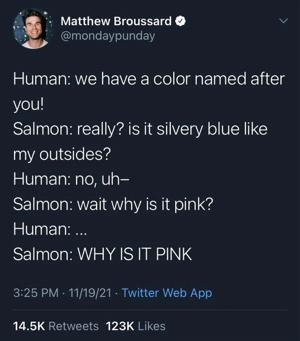 Human: we have a color named after
you!
Salmon: really? is it silvery blue like
my outsides?
Human: no, uh-
Salmon: wait why is it pink?
Human: ...
Salmon: WHY IS IT PINK