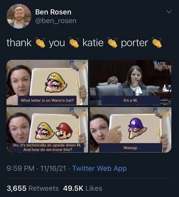 thank
(clap emoji)
you
(clap emoji)
katie
(clap emoji) 
porter

(altered Screenshots of congressional hearing)
Katie Porter to person testifying before Congress: What letter is on Wario's hat?
Person: It's a W.
Katie: No, it's technically an upside down M.
And how do we know this?
(pointing at waluigi)
Waluigi.