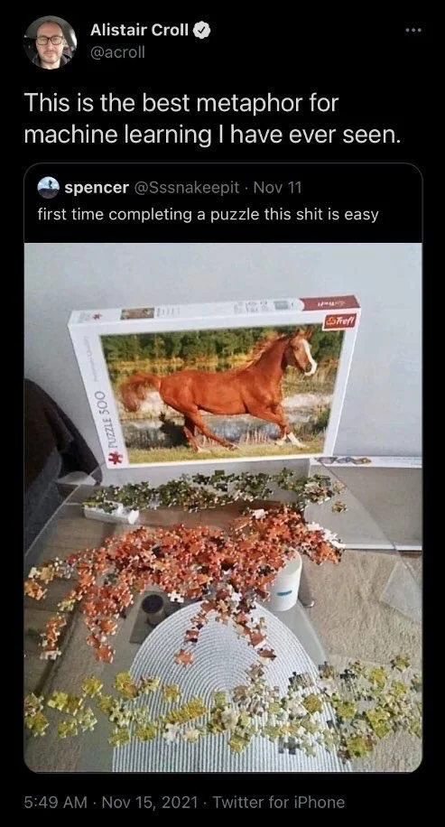 Nov 11
first time completing a puzzle this shit is easy

(Photo of a completely incorrect solve of a puzzle using brown shapes mushed into the vague shape of a horse and green shapes mushed into the vague shape of grass)

Alistair Croll @acroll
This is the best metaphor for
machine learning I have ever seen.