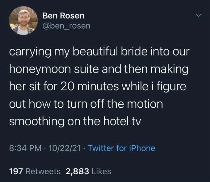 carrying my beautiful bride into our honeymoon suite and then making her sit for 20 minutes while i figure out how to turn off the motion smoothing on the hotel tv