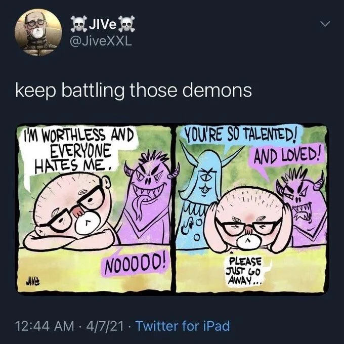 keep battling those demons

(comic)

OP: 
I'M WORTHLESS AND EVERYONE HATES ME.

DEMONS: 
NOOOOO!
YOU'RE SO TALENTED!
AND LOVED!

OP:
PLEASE
JUST GO 
AWAY...