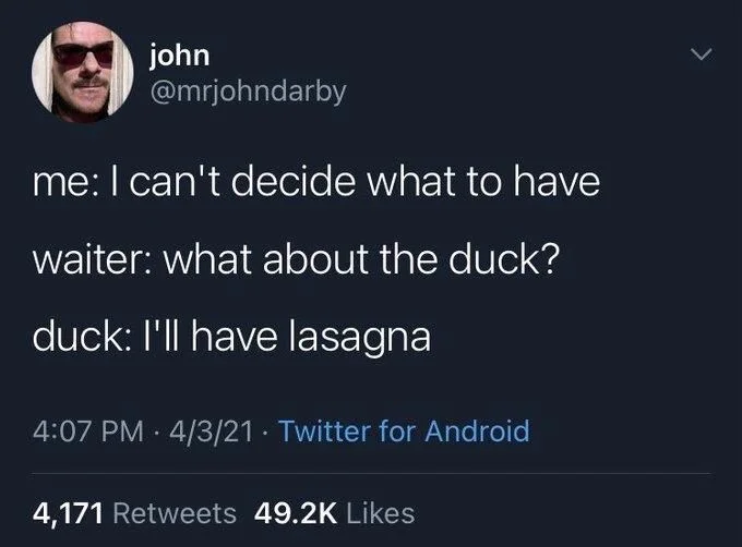 me: I can't decide what to have
waiter: what about the duck?
duck: I'll have lasagna