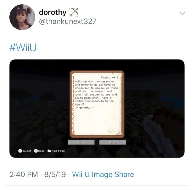 #WiiU


(Photo of Wii U image share note)

hello. My mom took my phone and nintendo ds so I have no choice but to use my wii thank
u all for the support and
love. i will answer my dms and follow back when i have a stable connection to twitter.
(bye (3
- dorothy x


2:40 PM 8/5/19 Wii U Image Share