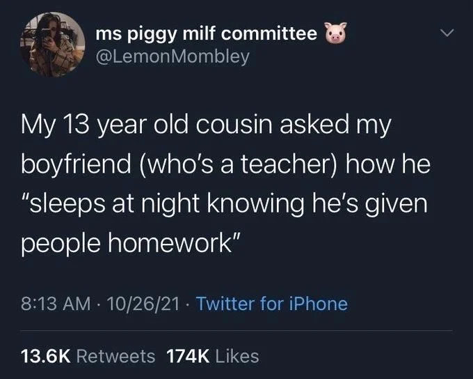 My 13 year old cousin asked my boyfriend (who's a teacher) how he "sleeps at night knowing he's given people homework"
