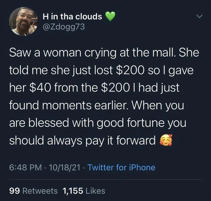 Saw a woman crying at the mall. She told me she just lost $200 so I gave her $40 from the $200 I had just found moments earlier. When you are blessed with good fortune you should always pay it forward