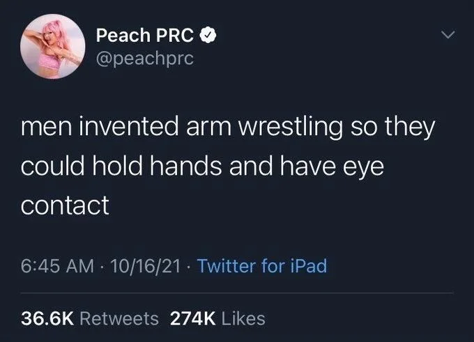 men invented arm wrestling so they
could hold hands and have eye
contact