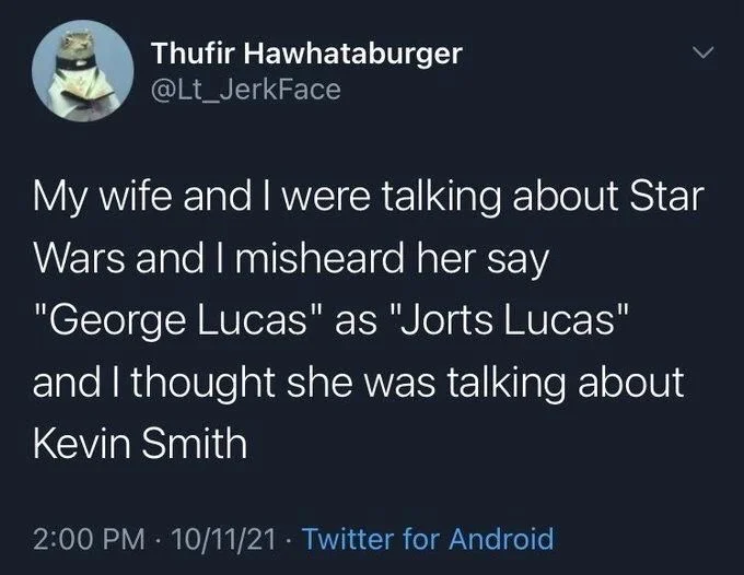 My wife and I were talking about Star
Wars and I misheard her say "George Lucas" as "Jorts Lucas"
and I thought she was talking about Kevin Smith