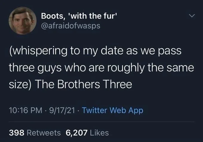 (whispering to my date as we pass three guys who are roughly the same size) The Brothers Three