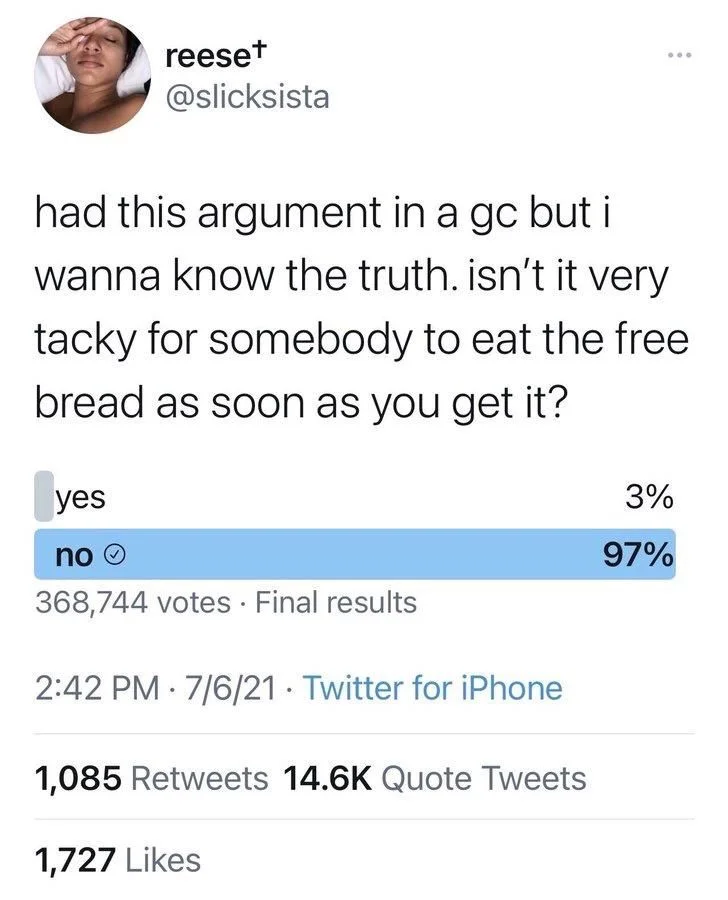 had this argument in a gc but i wanna know the truth. isn't it very tacky for somebody to eat the free bread as soon as you get it?

(poll)

yes 3%
no 97%