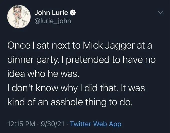 Once I sat next to Mick Jagger at a
dinner party. I pretended to have no idea who he was.
I don't know why I did that. It was kind of an asshole thing to do.