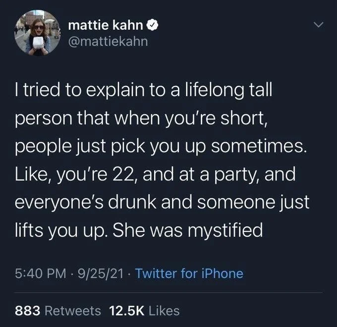 I tried to explain to a lifelong tall person that when you're short, people just pick you up sometimes. Like, you're 22, and at a party, and everyone's drunk and someone just lifts you up. She was mystified