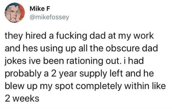 they hired a fucking dad at my work and hes using up all the obscure dad jokes ive been rationing out. i had probably a 2 year supply left and he blew up my spot completely within like 2 weeks