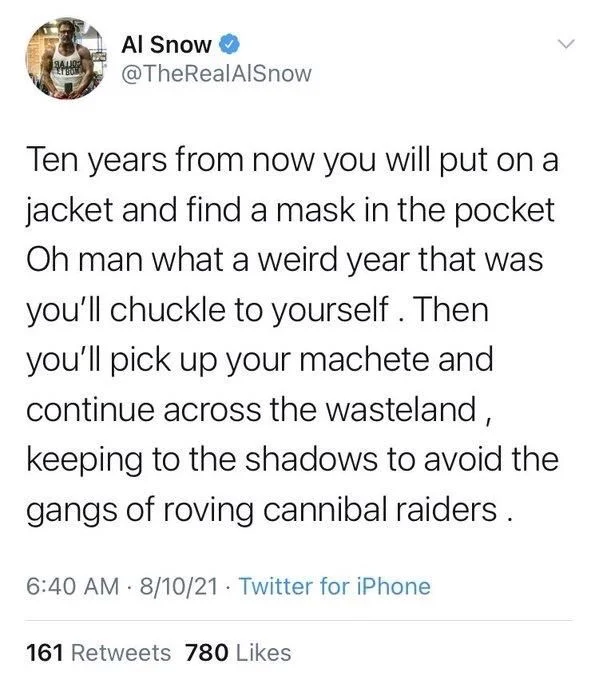 Ten years from now you will put on a jacket and find a mask in the pocket Oh man what a weird year that was you'll chuckle to yourself. Then you'll pick up your machete and continue across the wasteland, keeping to the shadows to avoid the gangs of roving cannibal raiders.