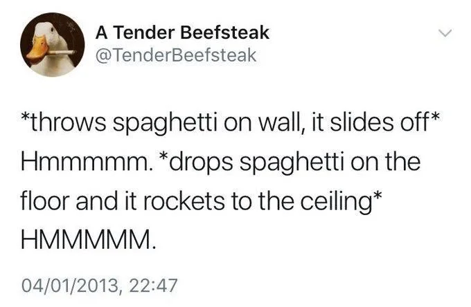 *throws spaghetti on wall, it slides off* Hmmmmm. *drops spaghetti on the floor and it rockets to the ceiling*
HMMMMM.