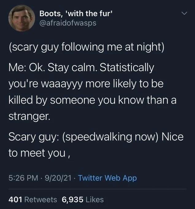 (scary guy following me at night) Me: Ok. Stay calm. Statistically you're waaayyy more likely to be killed by someone you know than a stranger.
Scary guy: (speedwalking now) Nice
to meet you,