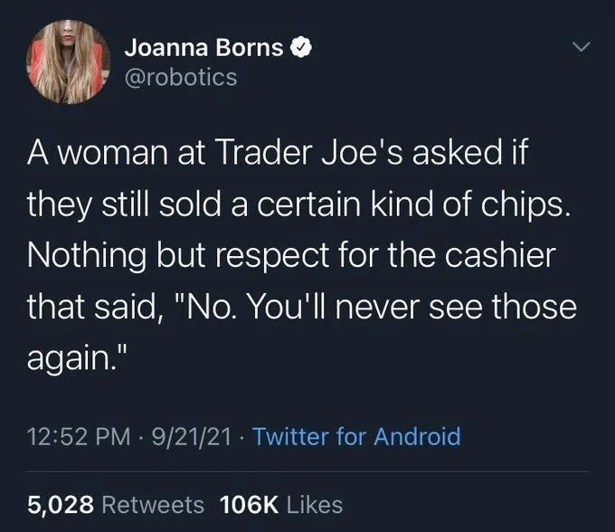 A woman at Trader Joe's asked if they still sold a certain kind of chips. Nothing but respect for the cashier
that said, "No. You'll never see those again."