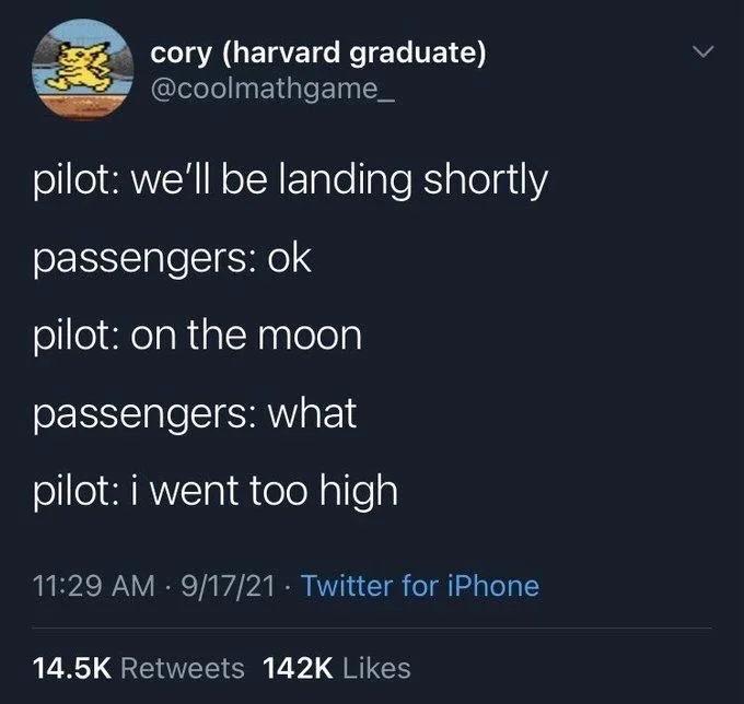 pilot: we'll be landing shortly
passengers: ok
pilot: on the moon
passengers: what
pilot: i went too high