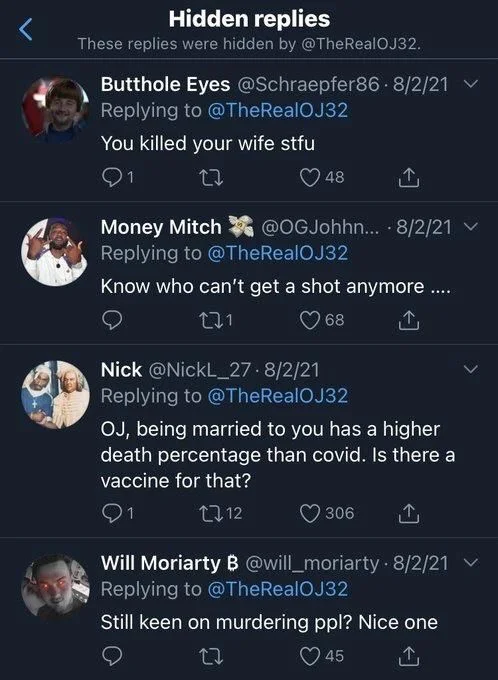 Butthole Eyes @Schraepfer86.8/2/21 ✓
You killed your wife stfu


Money Mitch @OGJohhn.... 8/2/21
Know who can't get a shot anymore ....


Nick @NickL_27.8/2/21
OJ, being married to you has a higher death percentage than covid. Is there a vaccine for that?



Will Moriarty B @will_moriarty 8/2/21 ✓
Still keen on murdering ppl? Nice one
