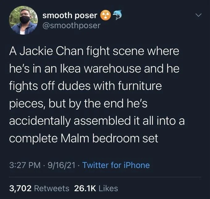 A Jackie Chan fight scene where
he's in an Ikea warehouse and he fights off dudes with furniture
pieces, but by the end he's accidentally assembled it all into a complete Malm bedroom set