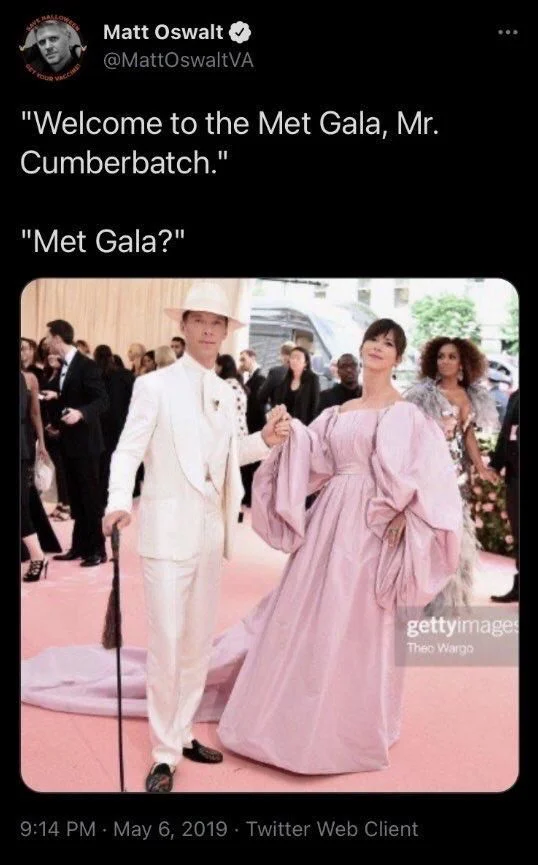 "Welcome to the Met Gala, Mr.
Cumberbatch."
"Met Gala?"

(Photo: Benedict cumberbatch and date in exquisitely fancy dress)
