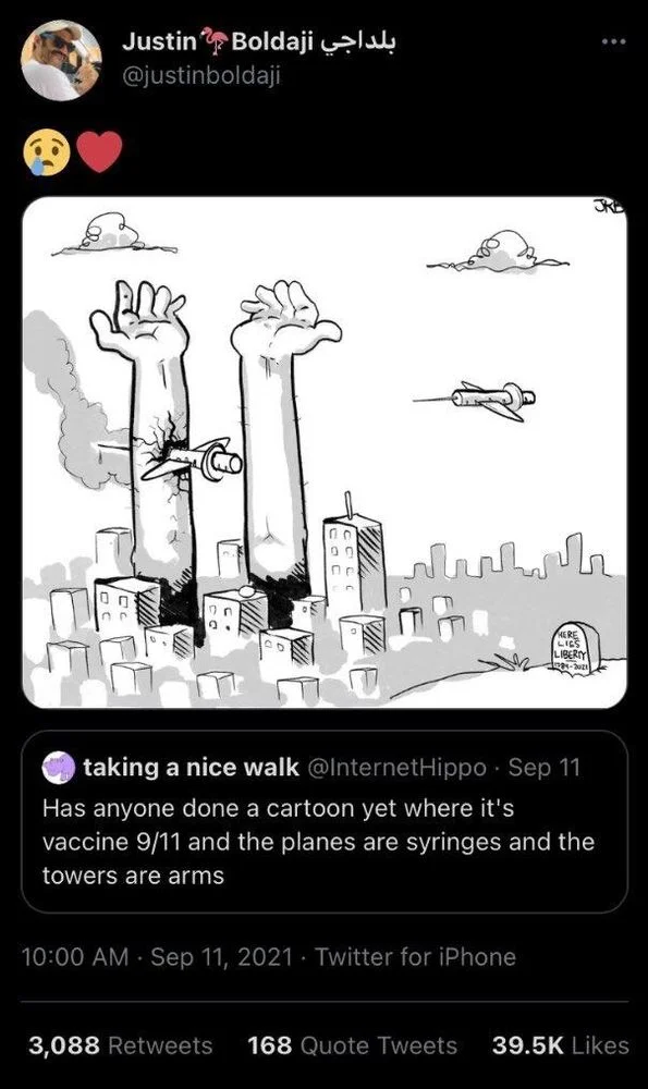 . Sep 11 Has anyone done a cartoon yet where it's vaccine 9/11 and the planes are syringes and the towers are arms
10:00 AM Sep 11, 2021

‎بلداجي Justin Boldaji
@justinboldaji

(Crying emoji, heart emoji)

(A drawing by Justin of syringe planes hitting a WTC with arms for towers. In the bottom right, a tombstone that says “here lies liberty”)