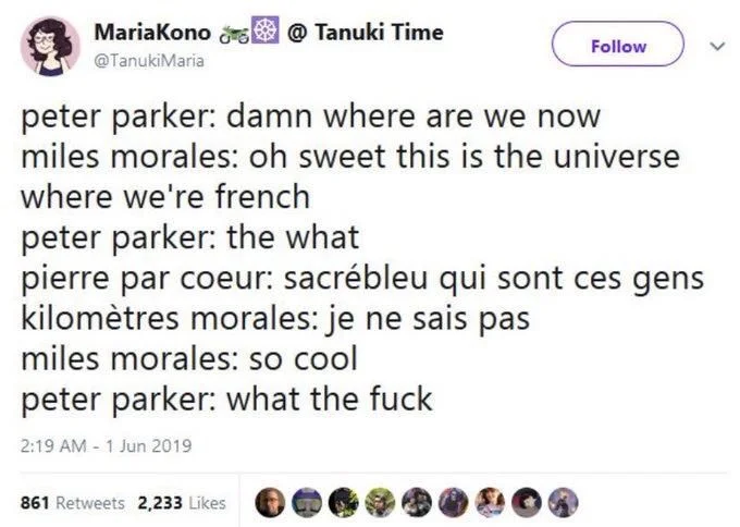 Time
@TanukiMaria
peter parker: damn where are we now miles morales: oh sweet this is the universe where we're french
peter parker: the what
pierre par coeur: sacrébleu qui sont ces gens kilomètres morales: je ne sais pas
miles morales: so cool
peter parker: what the fuck